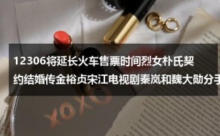12306将延长火车售票时间烈女朴氏契约结婚传金裕贞宋江电视剧秦岚和魏大勋分手了吗