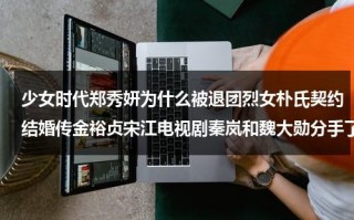 少女时代郑秀妍为什么被退团烈女朴氏契约结婚传金裕贞宋江电视剧秦岚和魏大勋分手了吗（郑秀妍在少女时代和谁关系最好）