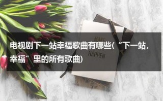 电视剧下一站幸福歌曲有哪些(“下一站，幸福”里的所有歌曲)（下一站幸福主题歌曲）