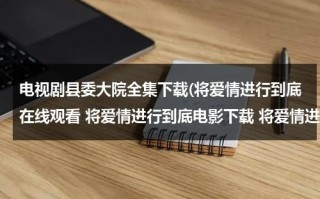 电视剧县委大院全集下载(将爱情进行到底在线观看 将爱情进行到底电影下载 将爱情进行到底全集高清)（县委大院小说原著）
