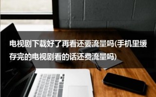 电视剧下载好了再看还要流量吗(手机里缓存完的电视剧看的话还费流量吗)（下载了电视剧看的时候,还用流量吗）