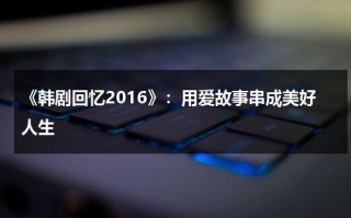 《韩剧回忆2016》：用爱故事串成美好人生（回忆韩国电影豆瓣）