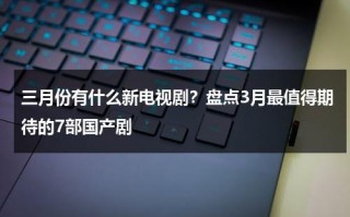 三月份有什么新电视剧？盘点3月最值得期待的7部国产剧