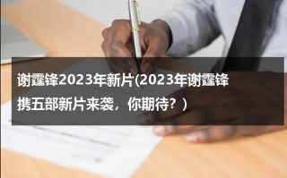 谢霆锋2023年新片(2023年谢霆锋携五部新片来袭，你期待？)（谢霆锋新片叫什么）