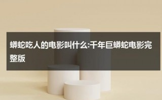 蟒蛇吃人的电影叫什么:千年巨蟒蛇电影完整版