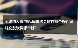 同城约人看电影;同城约会软件哪个好？同城交友软件哪个好？（同城约会什么软件好）