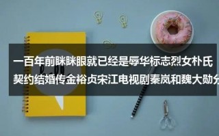 一百年前眯眯眼就已经是辱华标志烈女朴氏契约结婚传金裕贞宋江电视剧秦岚和魏大勋分手了吗