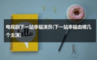 电视剧下一站幸福演员(下一站幸福由哪几个主演)（下一站幸福演员表_全部演员介绍）