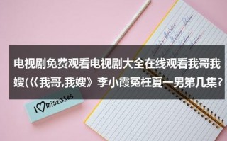 电视剧免费观看电视剧大全在线观看我哥我嫂(巜我哥,我嫂》李小霞冤枉夏一男第几集？)（电视剧我哥我嫂视频）