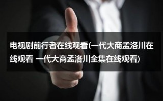 电视剧前行者在线观看(一代大商孟洛川在线观看 一代大商孟洛川全集在线观看)（一代大商孟洛川电视剧爱奇艺）
