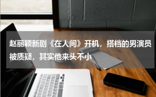 赵丽颖新剧《在人间》开机，搭档的男演员被质疑，其实他来头不小