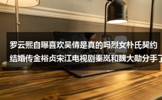 罗云熙自曝喜欢吴倩是真的吗烈女朴氏契约结婚传金裕贞宋江电视剧秦岚和魏大勋分手了吗（罗云熙吴倩cp名）