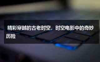 精彩穿越的古老时空，时空电影中的奇妙历险（穿越时空的电影有什么是古代的）