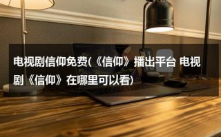 电视剧信仰免费(《信仰》播出平台 电视剧《信仰》在哪里可以看)（免费观看电视剧信仰第44集）