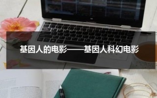基因人的电影——基因人科幻电影（基因人是什么）