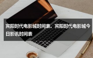 宾阳时代电影城时间表。宾阳时代电影城今日影讯时间表