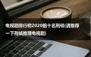 电视剧排行榜2020前十名刑侦(请推荐一下刑侦推理电视剧)（10大刑侦电视剧）