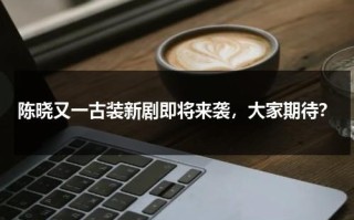 陈晓又一古装新剧即将来袭，大家期待？