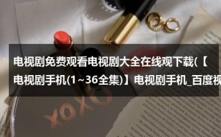 电视剧免费观看电视剧大全在线观下载(【电视剧手机(1~36全集)】电视剧手机_百度视频 手机电视剧下载 手机电影QVOD在线观看地址是多少？)（电视剧免费观看电视剧大全免费）