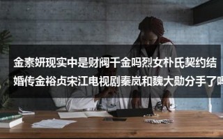 金素妍现实中是财阀千金吗烈女朴氏契约结婚传金裕贞宋江电视剧秦岚和魏大勋分手了吗（金素妍是谁）