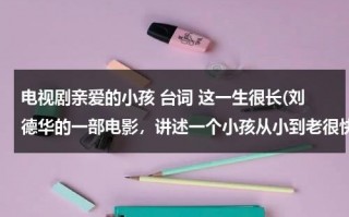 电视剧亲爱的小孩 台词 这一生很长(刘德华的一部电影，讲述一个小孩从小到老很快的走完了他的一生，主要内容好像是爱情吧，求电影名，谢谢！)（歌词亲爱的小孩为什么你不让我看清楚）