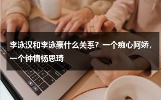 李泳汉和李泳豪什么关系？一个痴心阿娇，一个钟情杨思琦