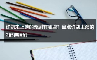许凯未上映的新剧有哪些？盘点许凯主演的2部待播剧