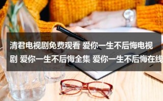 清君电视剧免费观看 爱你一生不后悔电视剧 爱你一生不后悔全集 爱你一生不后悔在线观看（爱你一生钟情全文免费阅读）