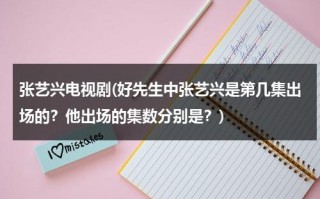 张艺兴电视剧(好先生中张艺兴是第几集出场的？他出场的集数分别是？)（好先生张艺兴戏份多吗）