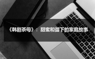 《韩剧茶母》：甜蜜和谐下的家庭故事（韩剧茶母高清百度云）