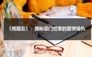《男朋友》：揭秘豪门世家的爱恨情仇（男朋友电视剧结局）