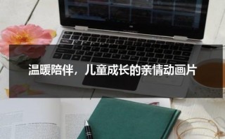 温暖陪伴，儿童成长的亲情动画片（温暖陪伴,儿童成长的亲情动画片有哪些）