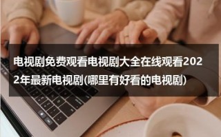 电视剧免费观看电视剧大全在线观看2022年最新电视剧(哪里有好看的电视剧)（什么地方可以看电视剧全集）