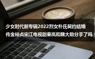少女时代新专辑2022烈女朴氏契约结婚传金裕贞宋江电视剧秦岚和魏大勋分手了吗（少女时代金孝渊）