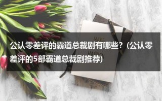 公认零差评的霸道总裁剧有哪些？(公认零差评的5部霸道总裁剧推荐)（推荐好看的霸道总裁电视剧）