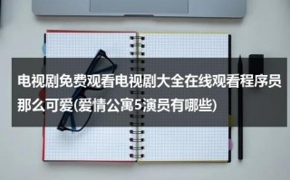 电视剧免费观看电视剧大全在线观看程序员那么可爱(爱情公寓5演员有哪些)（电视剧程序员那么可爱全集免费观看）