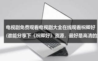 电视剧免费观看电视剧大全在线观看祝卿好(谁能分享下《祝卿好》资源，最好是高清的)（祝卿好电视剧奇优）