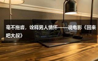 毫不拖沓，诠释男人情怀——说电影《回来吧大叔》（回来吧大叔国语全集在线播放）