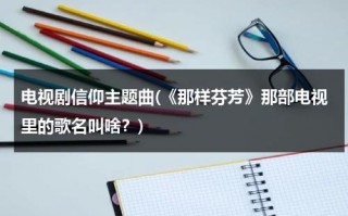 电视剧信仰主题曲(《那样芬芳》那部电视里的歌名叫啥？)（那样芬芳片尾曲原唱）