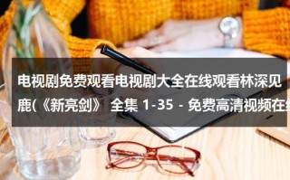 电视剧免费观看电视剧大全在线观看林深见鹿(《新亮剑》 全集 1-35 - 免费高清视频在线观看 - 电视剧 - 迅雷看看)（新亮剑完整版在线观看演员表）