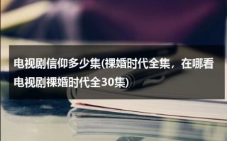 电视剧信仰多少集(祼婚时代全集，在哪看电视剧祼婚时代全30集)（信仰电视剧2024在哪个台播出）