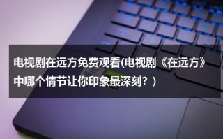 电视剧在远方免费观看(电视剧《在远方》中哪个情节让你印象最深刻？)（连续剧在远方演员表）