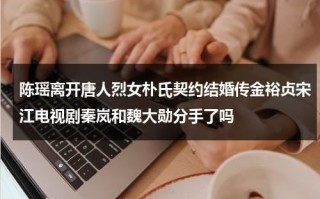 陈瑶离开唐人烈女朴氏契约结婚传金裕贞宋江电视剧秦岚和魏大勋分手了吗（陈瑶会续约唐人吗）