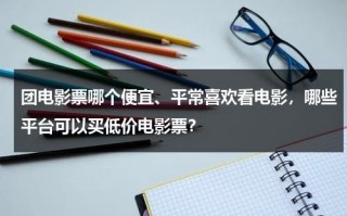 团电影票哪个便宜、平常喜欢看电影，哪些平台可以买低价电影票？（电影票团购便宜吗）