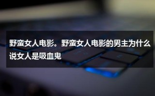 野蛮女人电影。野蛮女人电影的男主为什么说女人是吸血鬼（野蛮女人电影寓意）