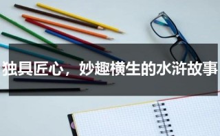 独具匠心，妙趣横生的水浒故事（水浒传的故事）