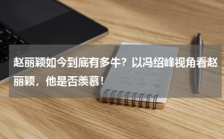 赵丽颖如今到底有多牛？以冯绍峰视角看赵丽颖，他是否羡慕！