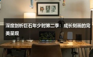 深度剖析巨石年少时第二季：成长刻画的完美呈现（巨石电影全集下载）