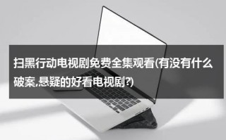 扫黑行动电视剧免费全集观看(有没有什么破案,悬疑的好看电视剧?)（扫黑行动2021在线观看）