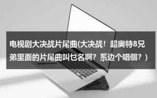 电视剧大决战片尾曲(大决战！超奥特8兄弟里面的片尾曲叫乜名啊？系边个唱個？)（大决战超奥特8兄弟在线观看）